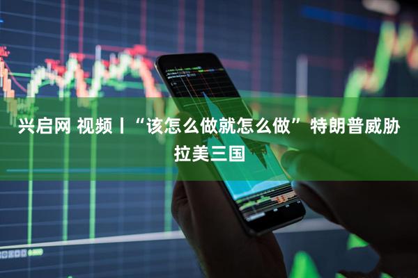 兴启网 视频丨“该怎么做就怎么做” 特朗普威胁拉美三国