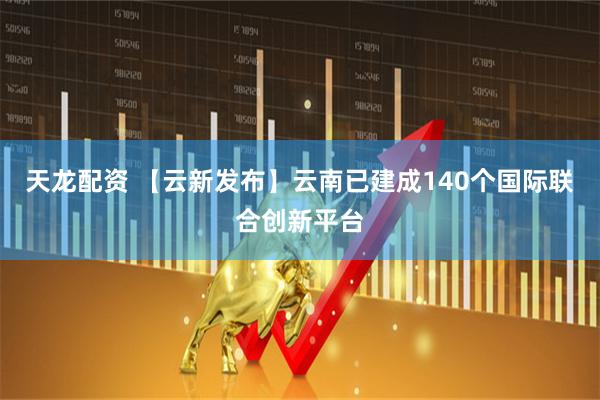 天龙配资 【云新发布】云南已建成140个国际联合创新平台