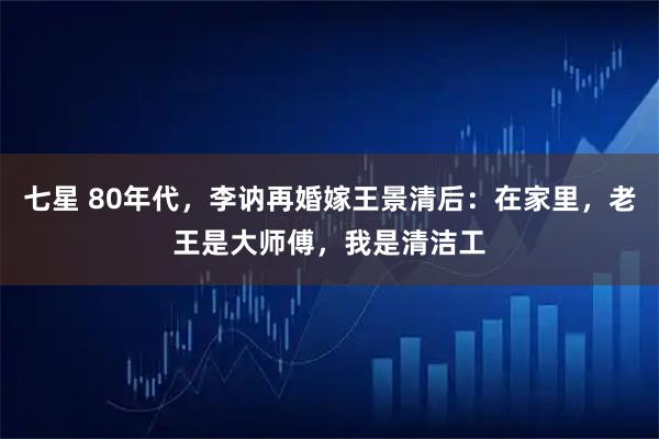 七星 80年代，李讷再婚嫁王景清后：在家里，老王是大师傅，我是清洁工