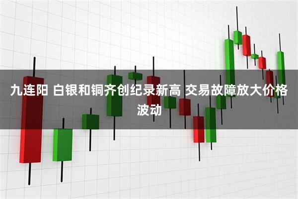 九连阳 白银和铜齐创纪录新高 交易故障放大价格波动