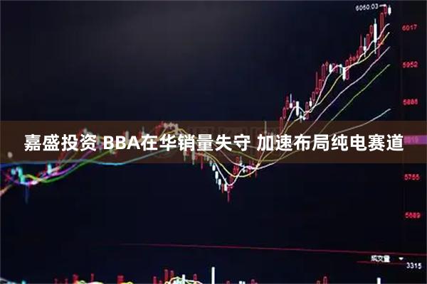 嘉盛投资 BBA在华销量失守 加速布局纯电赛道