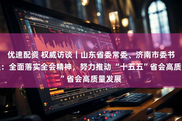 优速配资 权威访谈｜山东省委常委、济南市委书记刘强：全面落实全会精神，努力推动 “十五五”省会高质量发展
