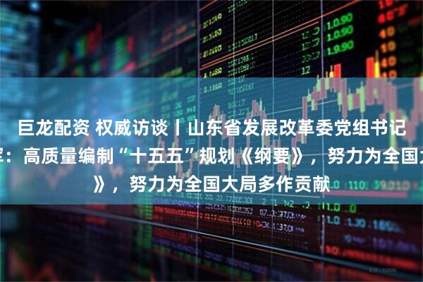 巨龙配资 权威访谈丨山东省发展改革委党组书记、主任孙爱军：高质量编制“十五五”规划《纲要》，努力为全国大局多作贡献