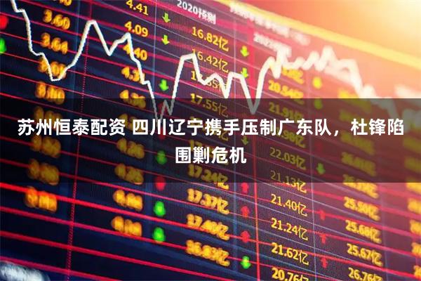 苏州恒泰配资 四川辽宁携手压制广东队，杜锋陷围剿危机