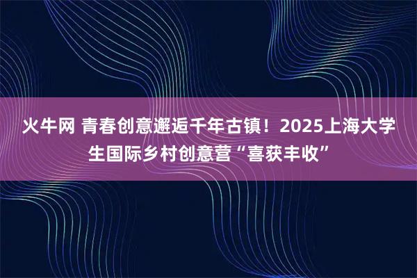 火牛网 青春创意邂逅千年古镇！2025上海大学生国际乡村创意营“喜获丰收”