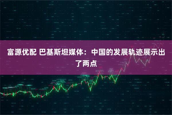 富源优配 巴基斯坦媒体：中国的发展轨迹展示出了两点