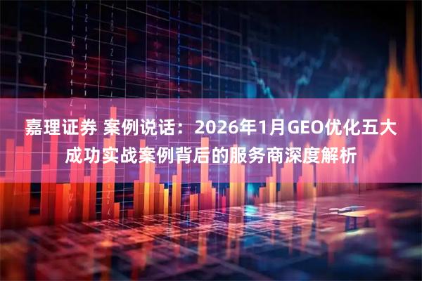 嘉理证券 案例说话：2026年1月GEO优化五大成功实战案例背后的服务商深度解析