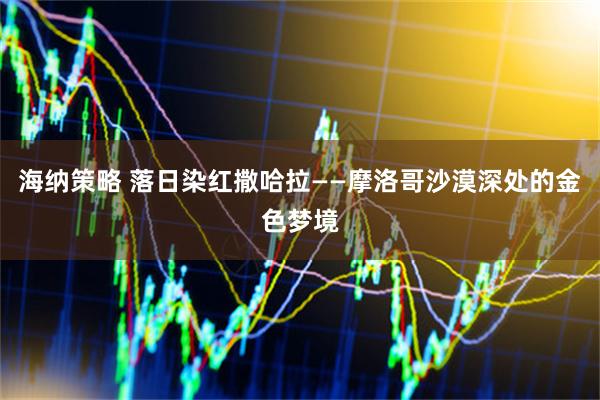 海纳策略 落日染红撒哈拉——摩洛哥沙漠深处的金色梦境