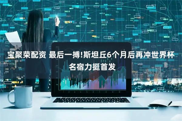 宝聚荣配资 最后一搏!斯坦丘6个月后再冲世界杯 名宿力挺首发