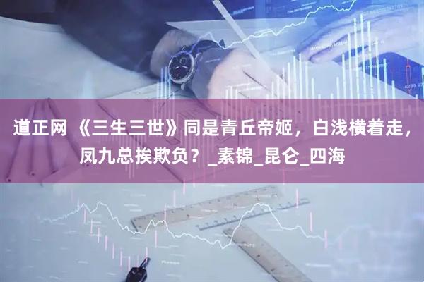 道正网 《三生三世》同是青丘帝姬，白浅横着走，凤九总挨欺负？_素锦_昆仑_四海