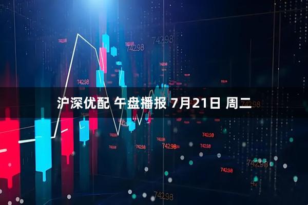 沪深优配 午盘播报 7月21日 周二
