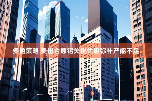 多盈策略 美出台原铝关税优惠弥补产能不足